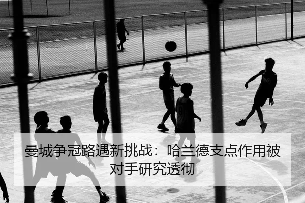 曼城争冠路遇新挑战：哈兰德支点作用被对手研究透彻